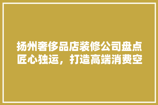 扬州奢侈品店装修公司盘点匠心独运，打造高端消费空间