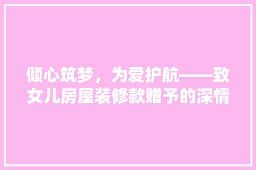 倾心筑梦，为爱护航——致女儿房屋装修款赠予的深情告白