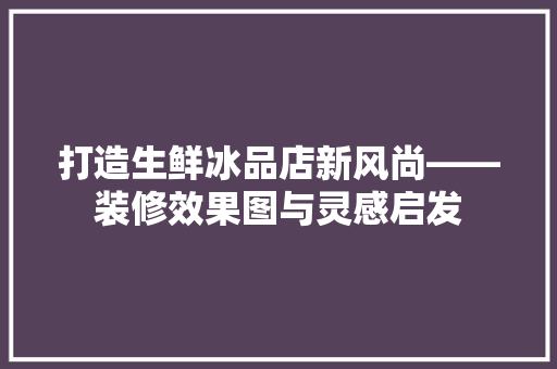打造生鲜冰品店新风尚——装修效果图与灵感启发