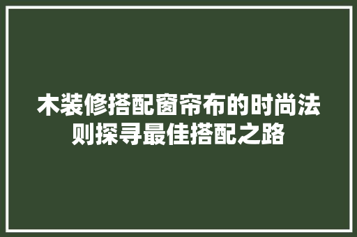 木装修搭配窗帘布的时尚法则探寻最佳搭配之路
