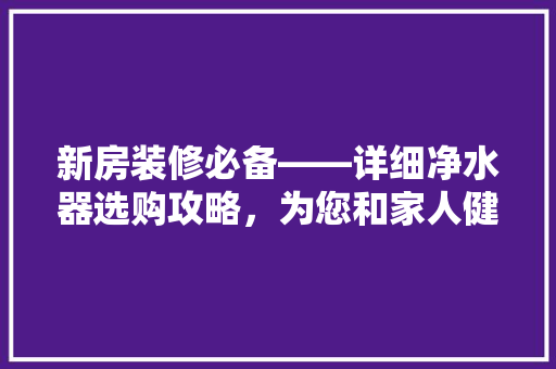 新房装修必备——详细净水器选购攻略，为您和家人健康护航