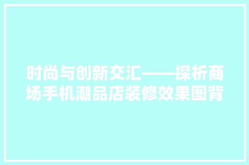 时尚与创新交汇——探析商场手机潮品店装修效果图背后的设计理念