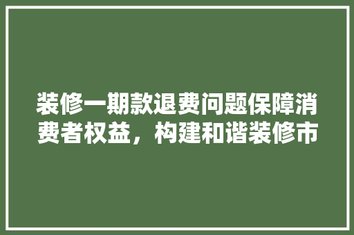 装修一期款退费问题保障消费者权益，构建和谐装修市场