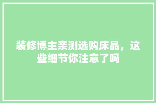 装修博主亲测选购床品，这些细节你注意了吗