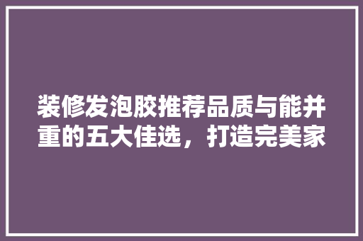 装修发泡胶推荐品质与能并重的五大佳选，打造完美家居空间