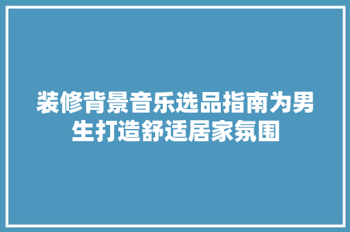 装修背景音乐选品指南为男生打造舒适居家氛围