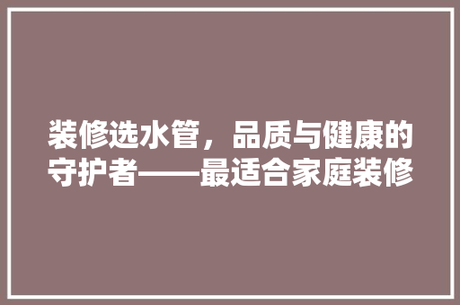 装修选水管，品质与健康的守护者——最适合家庭装修的水管选购指南