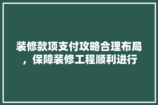 装修款项支付攻略合理布局，保障装修工程顺利进行