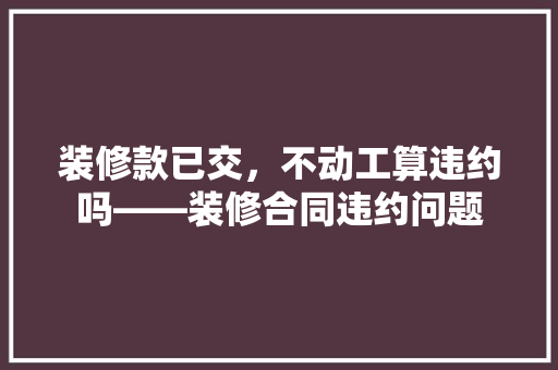装修款已交，不动工算违约吗——装修合同违约问题
