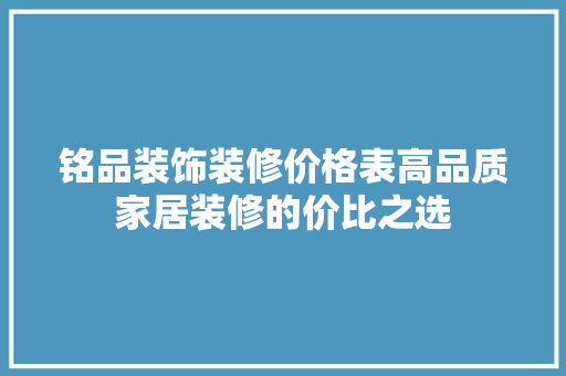 铭品装饰装修价格表高品质家居装修的价比之选