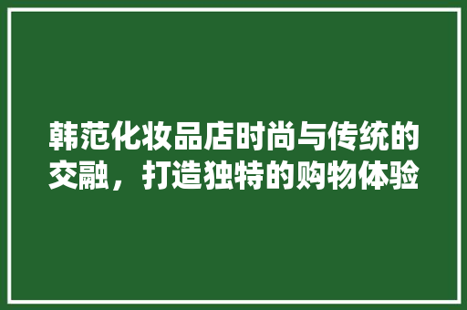 韩范化妆品店时尚与传统的交融，打造独特的购物体验