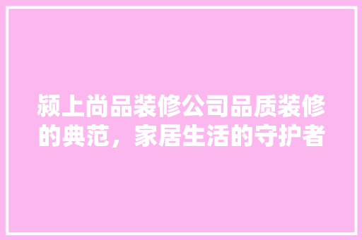 颍上尚品装修公司品质装修的典范，家居生活的守护者