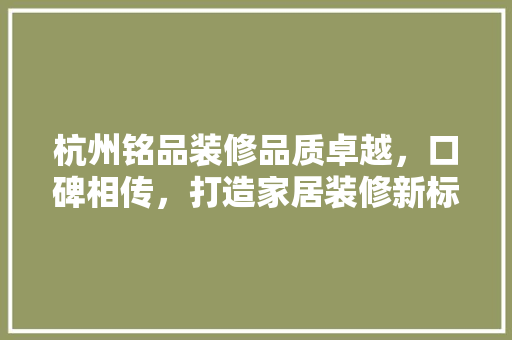 杭州铭品装修品质卓越，口碑相传，打造家居装修新标杆