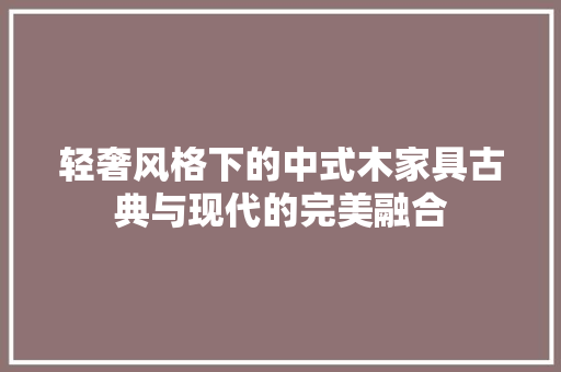 轻奢风格下的中式木家具古典与现代的完美融合