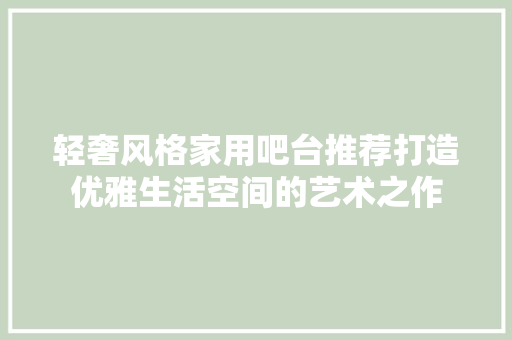 轻奢风格家用吧台推荐打造优雅生活空间的艺术之作