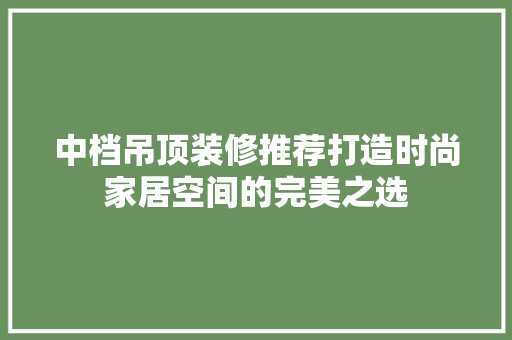 中档吊顶装修推荐打造时尚家居空间的完美之选