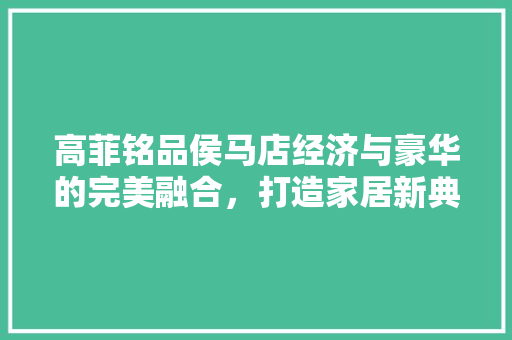 高菲铭品侯马店经济与豪华的完美融合，打造家居新典范