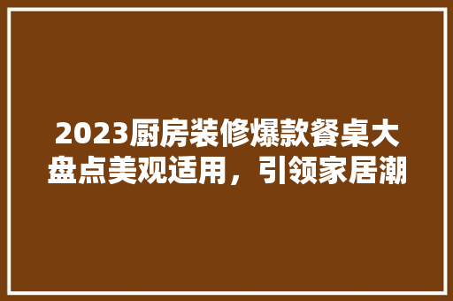 2023厨房装修爆款餐桌大盘点美观适用，引领家居潮流