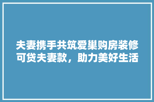 夫妻携手共筑爱巢购房装修可贷夫妻款，助力美好生活