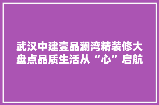 武汉中建壹品澜湾精装修大盘点品质生活从“心”启航
