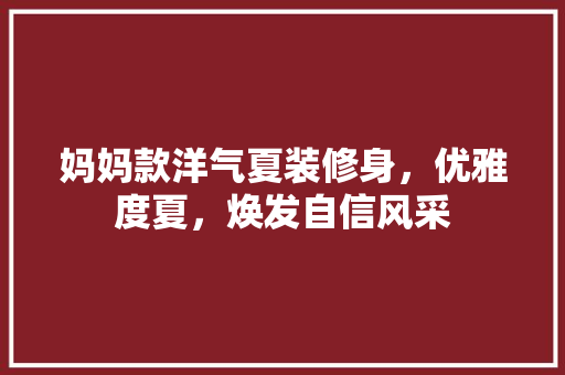 妈妈款洋气夏装修身，优雅度夏，焕发自信风采
