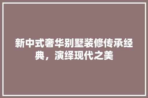 新中式奢华别墅装修传承经典，演绎现代之美