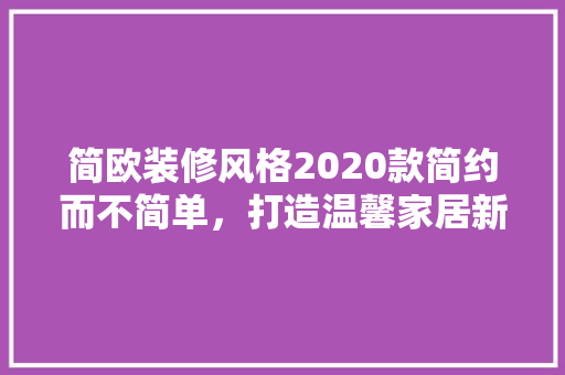 简欧装修风格2020款简约而不简单，打造温馨家居新风尚