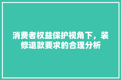 消费者权益保护视角下，装修退款要求的合理分析