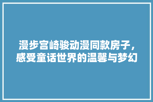 漫步宫崎骏动漫同款房子，感受童话世界的温馨与梦幻