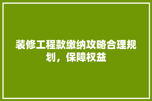 装修工程款缴纳攻略合理规划，保障权益