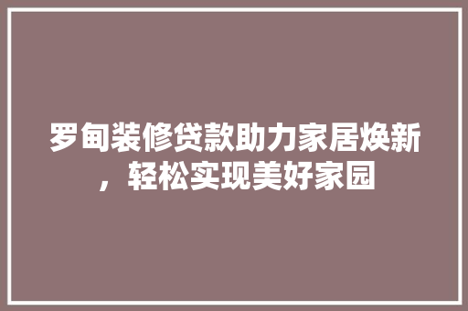 罗甸装修贷款助力家居焕新，轻松实现美好家园