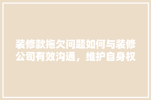 装修款拖欠问题如何与装修公司有效沟通，维护自身权益