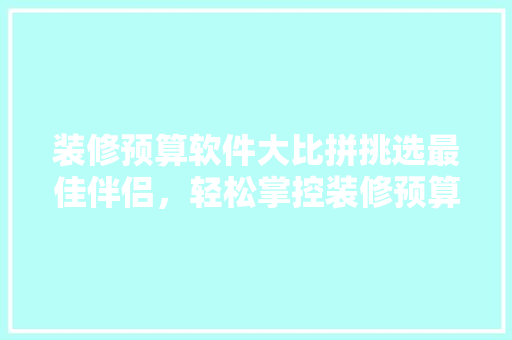 装修预算软件大比拼挑选最佳伴侣，轻松掌控装修预算