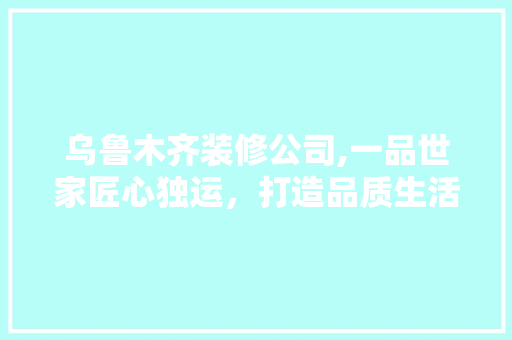 乌鲁木齐装修公司,一品世家匠心独运，打造品质生活空间