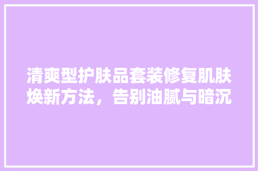 清爽型护肤品套装修复肌肤焕新方法，告别油腻与暗沉