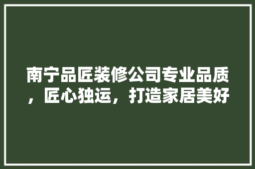 南宁品匠装修公司专业品质，匠心独运，打造家居美好新生活