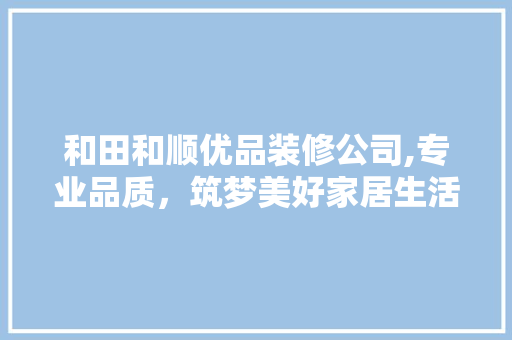 和田和顺优品装修公司,专业品质，筑梦美好家居生活