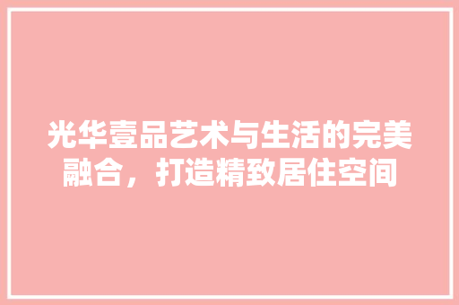 光华壹品艺术与生活的完美融合，打造精致居住空间