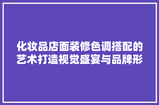 化妆品店面装修色调搭配的艺术打造视觉盛宴与品牌形象的双重魅力