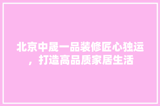 北京中晟一品装修匠心独运，打造高品质家居生活