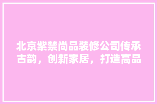 北京紫禁尚品装修公司传承古韵，创新家居，打造高品质生活空间