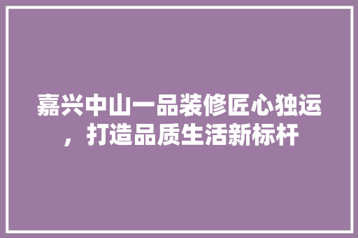 嘉兴中山一品装修匠心独运，打造品质生活新标杆