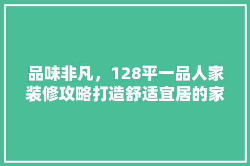 品味非凡，128平一品人家装修攻略打造舒适宜居的家居天堂
