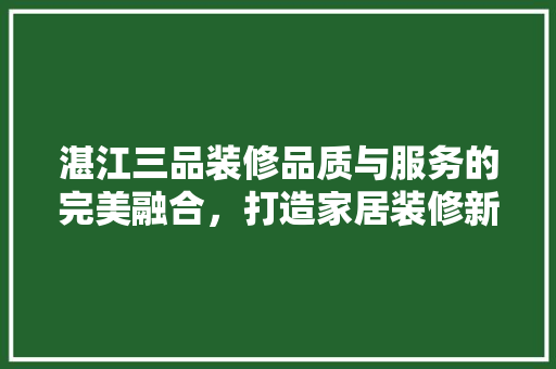 湛江三品装修品质与服务的完美融合，打造家居装修新标杆