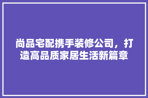 尚品宅配携手装修公司，打造高品质家居生活新篇章