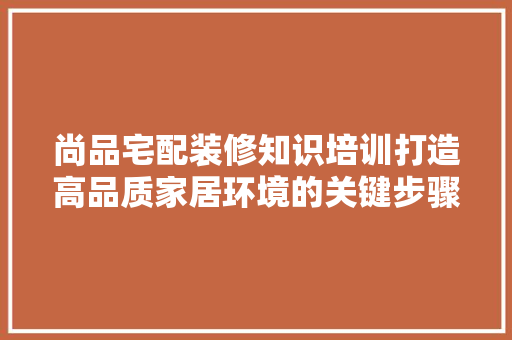尚品宅配装修知识培训打造高品质家居环境的关键步骤