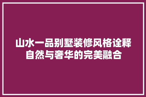 山水一品别墅装修风格诠释自然与奢华的完美融合