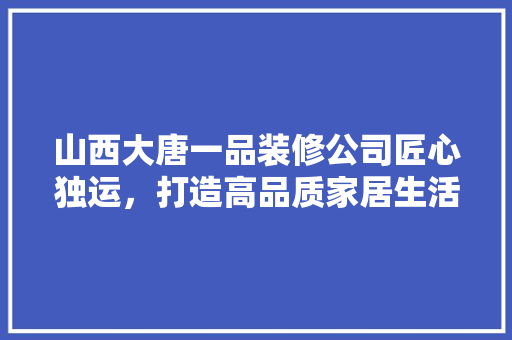 山西大唐一品装修公司匠心独运，打造高品质家居生活