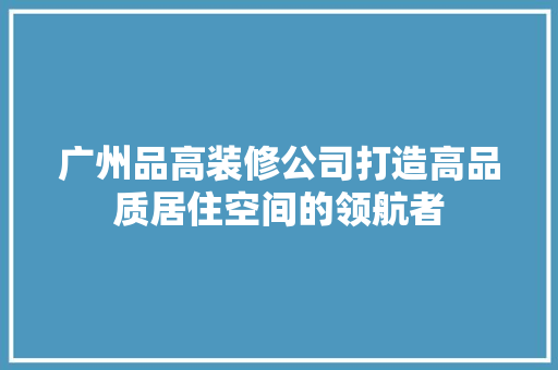 广州品高装修公司打造高品质居住空间的领航者