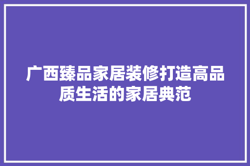 广西臻品家居装修打造高品质生活的家居典范